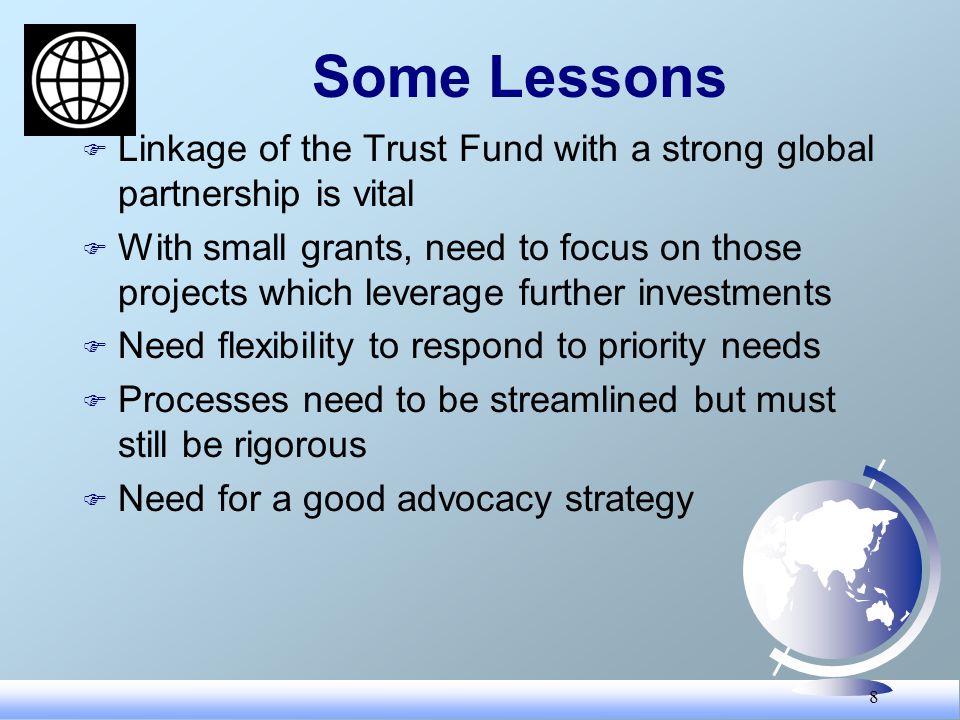 8 Some Lessons F Linkage of the Trust Fund with a strong global partnership is vital F With small grants, need to focus on those projects which leverage further investments F Need flexibility to respond to priority needs F Processes need to be streamlined but must still be rigorous F Need for a good advocacy strategy