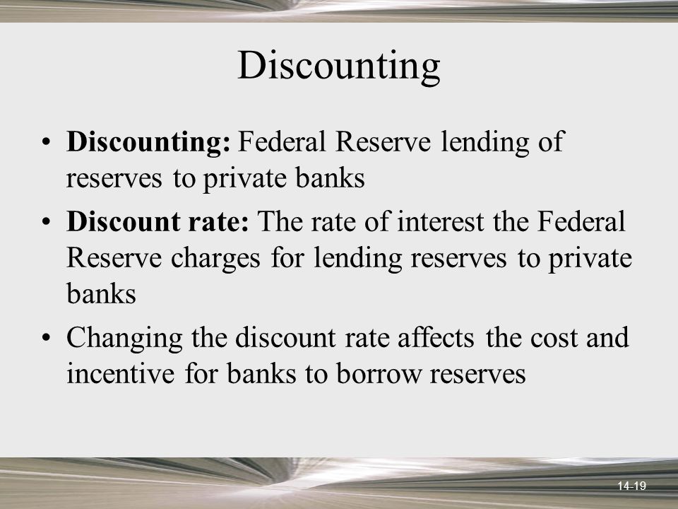 14-19 Discounting Discounting: Federal Reserve lending of reserves to private banks Discount rate: The rate of interest the Federal Reserve charges for lending reserves to private banks Changing the discount rate affects the cost and incentive for banks to borrow reserves
