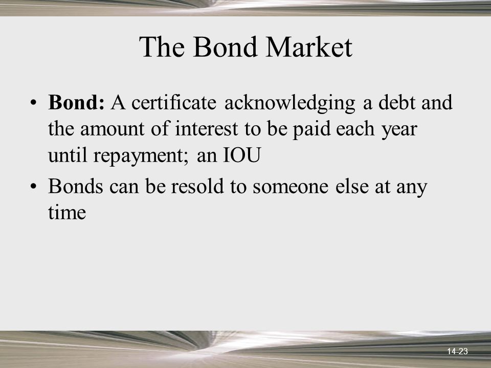 14-23 The Bond Market Bond: A certificate acknowledging a debt and the amount of interest to be paid each year until repayment; an IOU Bonds can be resold to someone else at any time