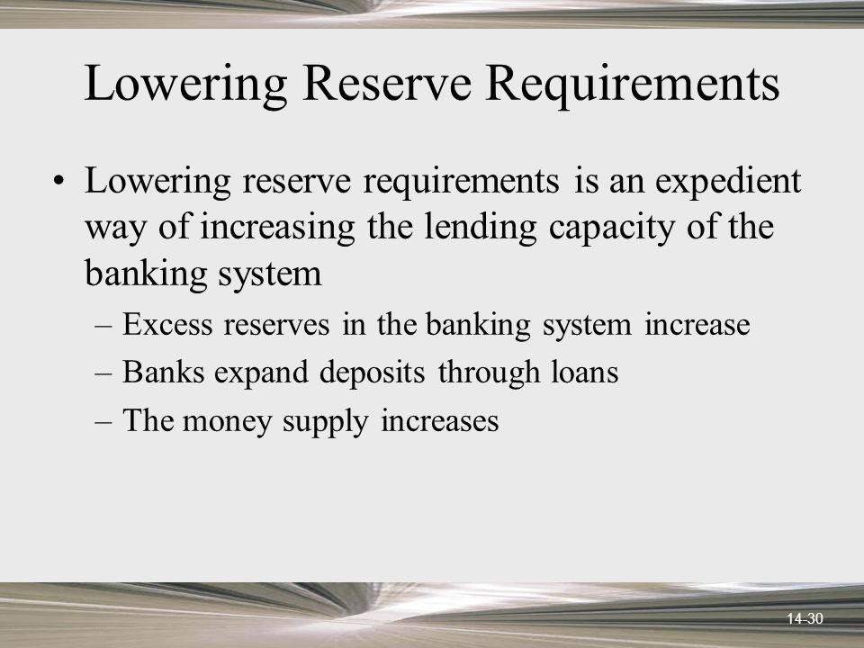 14-30 Lowering Reserve Requirements Lowering reserve requirements is an expedient way of increasing the lending capacity of the banking system –Excess reserves in the banking system increase –Banks expand deposits through loans –The money supply increases