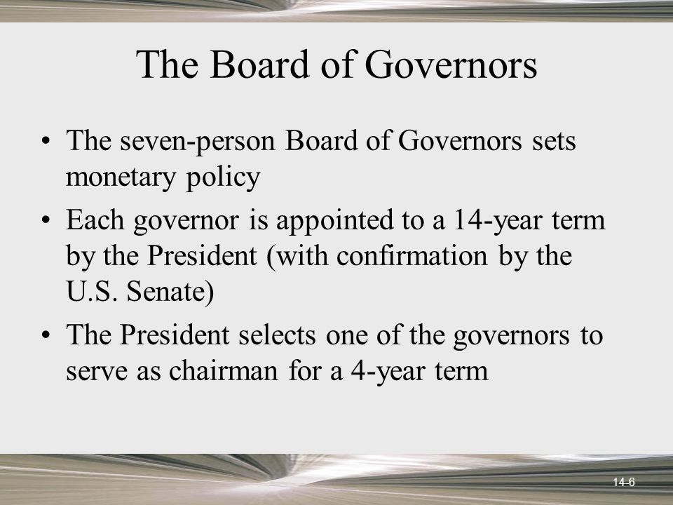 14-6 The Board of Governors The seven-person Board of Governors sets monetary policy Each governor is appointed to a 14-year term by the President (with confirmation by the U.S.