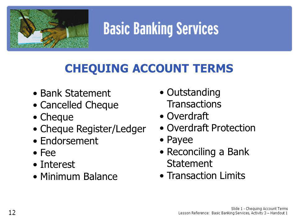 Slide 1 - Chequing Account Terms Lesson Reference: Basic Banking Services, Activity 3 – Handout 1 CHEQUING ACCOUNT TERMS Bank Statement Cancelled Cheque Cheque Cheque Register/Ledger Endorsement Fee Interest Minimum Balance Outstanding Transactions Overdraft Overdraft Protection Payee Reconciling a Bank Statement Transaction Limits 12