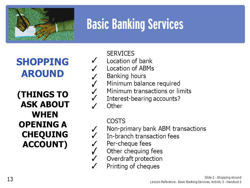Slide 2 - Shopping Around Lesson Reference: Basic Banking Services, Activity 3 - Handout 2 SHOPPING AROUND (THINGS TO ASK ABOUT WHEN OPENING A CHEQUING ACCOUNT) SERVICES Location of bank Location of ABMs Banking hours Minimum balance required Minimum transactions or limits Interest-bearing accounts.
