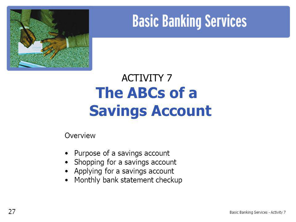 Basic Banking Services - Activity 7 ACTIVITY 7 The ABCs of a Savings Account Overview Purpose of a savings account Shopping for a savings account Applying for a savings account Monthly bank statement checkup 27