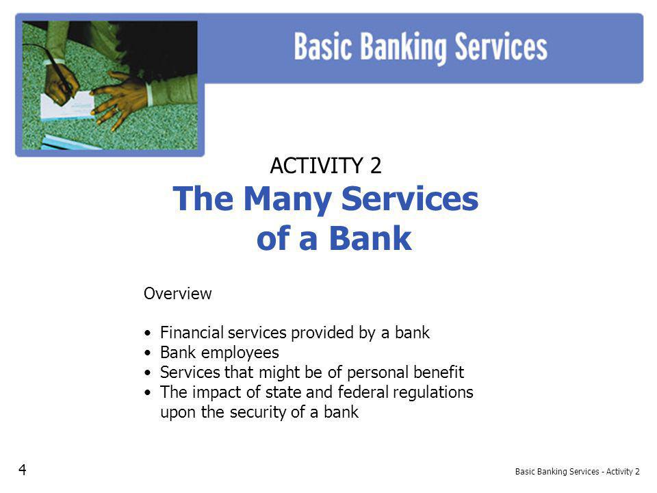Basic Banking Services - Activity 2 ACTIVITY 2 The Many Services of a Bank Overview Financial services provided by a bank Bank employees Services that might be of personal benefit The impact of state and federal regulations upon the security of a bank 4