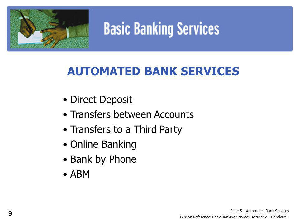 AUTOMATED BANK SERVICES Direct Deposit Transfers between Accounts Transfers to a Third Party Online Banking Bank by Phone ABM Slide 5 – Automated Bank Services Lesson Reference: Basic Banking Services, Activity 2 – Handout 3 9