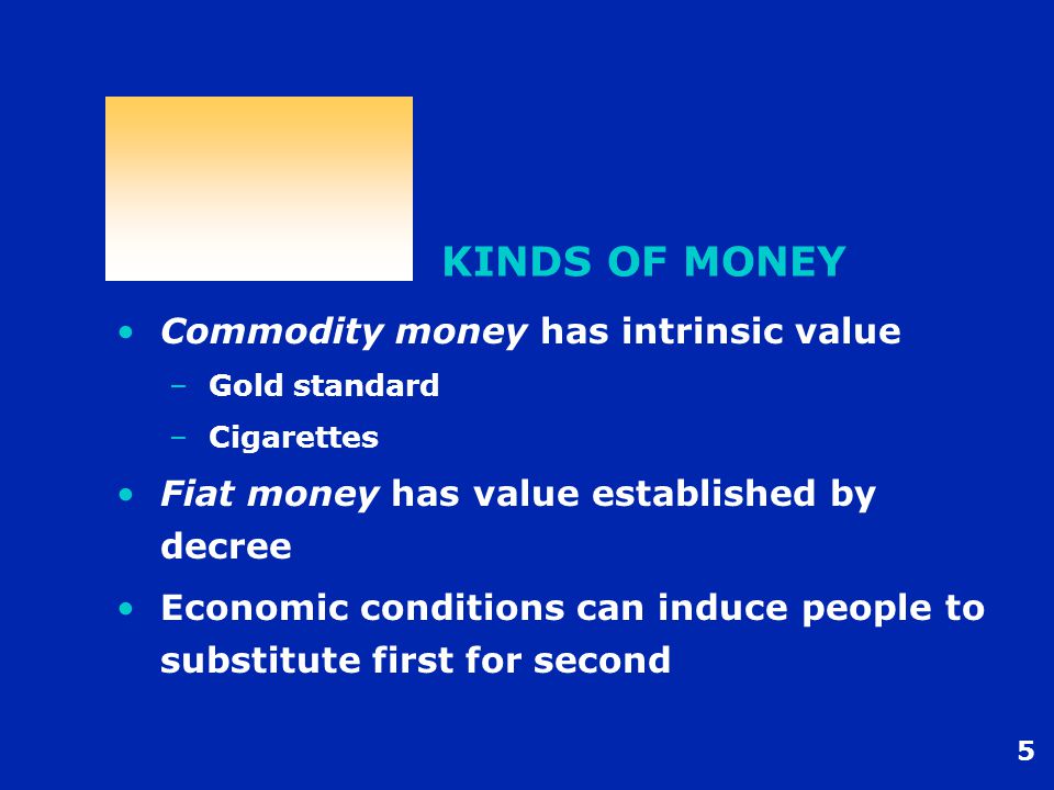 5 KINDS OF MONEY Commodity money has intrinsic value –Gold standard –Cigarettes Fiat money has value established by decree Economic conditions can induce people to substitute first for second