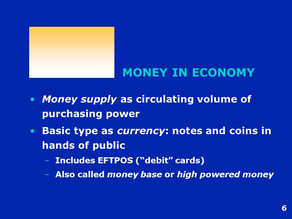 6 MONEY IN ECONOMY Money supply as circulating volume of purchasing power Basic type as currency: notes and coins in hands of public –Includes EFTPOS (debit cards) –Also called money base or high powered money