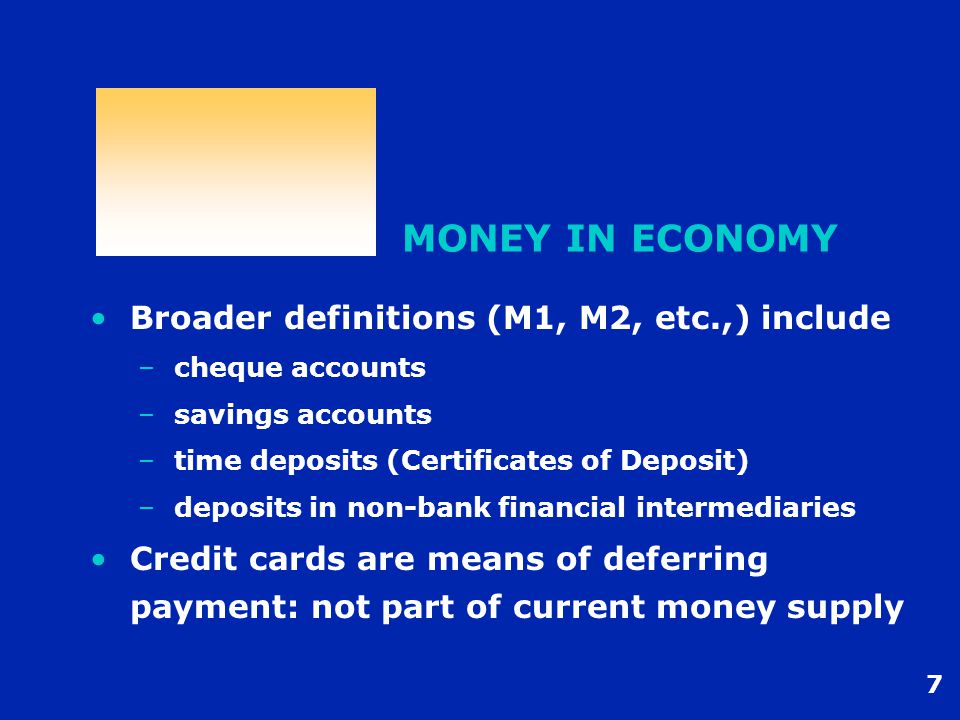 7 MONEY IN ECONOMY Broader definitions (M1, M2, etc.,) include –cheque accounts –savings accounts –time deposits (Certificates of Deposit) –deposits in non-bank financial intermediaries Credit cards are means of deferring payment: not part of current money supply