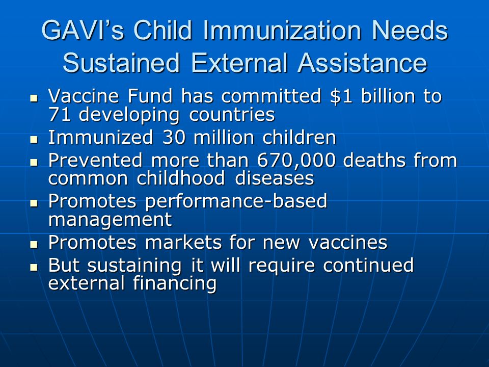 GAVIs Child Immunization Needs Sustained External Assistance Vaccine Fund has committed $1 billion to 71 developing countries Vaccine Fund has committed $1 billion to 71 developing countries Immunized 30 million children Immunized 30 million children Prevented more than 670,000 deaths from common childhood diseases Prevented more than 670,000 deaths from common childhood diseases Promotes performance-based management Promotes performance-based management Promotes markets for new vaccines Promotes markets for new vaccines But sustaining it will require continued external financing But sustaining it will require continued external financing