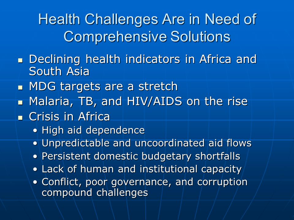 Health Challenges Are in Need of Comprehensive Solutions Declining health indicators in Africa and South Asia Declining health indicators in Africa and South Asia MDG targets are a stretch MDG targets are a stretch Malaria, TB, and HIV/AIDS on the rise Malaria, TB, and HIV/AIDS on the rise Crisis in Africa Crisis in Africa High aid dependenceHigh aid dependence Unpredictable and uncoordinated aid flowsUnpredictable and uncoordinated aid flows Persistent domestic budgetary shortfallsPersistent domestic budgetary shortfalls Lack of human and institutional capacityLack of human and institutional capacity Conflict, poor governance, and corruption compound challengesConflict, poor governance, and corruption compound challenges