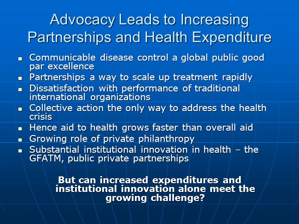 Advocacy Leads to Increasing Partnerships and Health Expenditure Communicable disease control a global public good par excellence Communicable disease control a global public good par excellence Partnerships a way to scale up treatment rapidly Partnerships a way to scale up treatment rapidly Dissatisfaction with performance of traditional international organizations Dissatisfaction with performance of traditional international organizations Collective action the only way to address the health crisis Collective action the only way to address the health crisis Hence aid to health grows faster than overall aid Hence aid to health grows faster than overall aid Growing role of private philanthropy Growing role of private philanthropy Substantial institutional innovation in health – the GFATM, public private partnerships Substantial institutional innovation in health – the GFATM, public private partnerships But can increased expenditures and institutional innovation alone meet the growing challenge