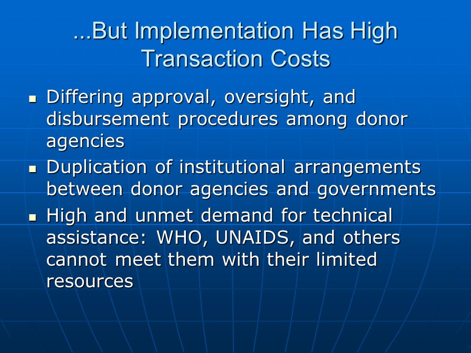 ...But Implementation Has High Transaction Costs Differing approval, oversight, and disbursement procedures among donor agencies Differing approval, oversight, and disbursement procedures among donor agencies Duplication of institutional arrangements between donor agencies and governments Duplication of institutional arrangements between donor agencies and governments High and unmet demand for technical assistance: WHO, UNAIDS, and others cannot meet them with their limited resources High and unmet demand for technical assistance: WHO, UNAIDS, and others cannot meet them with their limited resources