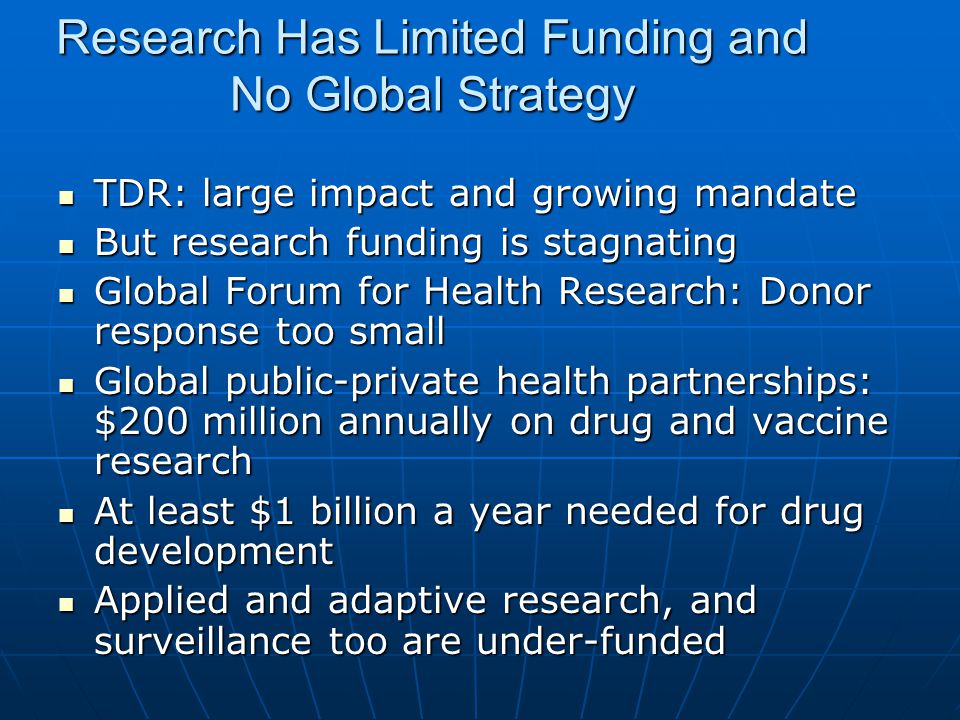Research Has Limited Funding and No Global Strategy TDR: large impact and growing mandate TDR: large impact and growing mandate But research funding is stagnating But research funding is stagnating Global Forum for Health Research: Donor response too small Global Forum for Health Research: Donor response too small Global public-private health partnerships: $200 million annually on drug and vaccine research Global public-private health partnerships: $200 million annually on drug and vaccine research At least $1 billion a year needed for drug development At least $1 billion a year needed for drug development Applied and adaptive research, and surveillance too are under-funded Applied and adaptive research, and surveillance too are under-funded