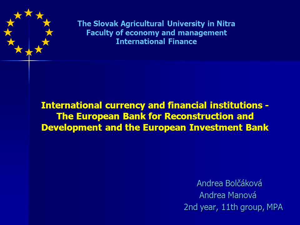 International currency and financial institutions - The European Bank for Reconstruction and Development and the European Investment Bank Andrea Bolčáková Andrea Bolčáková Andrea Manová Andrea Manová 2nd year, 11th group, MPA The Slovak Agricultural University in Nitra Faculty of economy and management International Finance