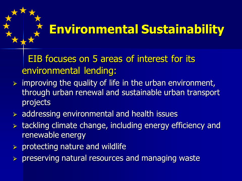 Environmental Sustainability EIB focuses on 5 areas of interest for its environmental lending: EIB focuses on 5 areas of interest for its environmental lending: improving the quality of life in the urban environment, through urban renewal and sustainable urban transport projects improving the quality of life in the urban environment, through urban renewal and sustainable urban transport projects addressing environmental and health issues addressing environmental and health issues tackling climate change, including energy efficiency and renewable energy tackling climate change, including energy efficiency and renewable energy protecting nature and wildlife protecting nature and wildlife preserving natural resources and managing waste preserving natural resources and managing waste