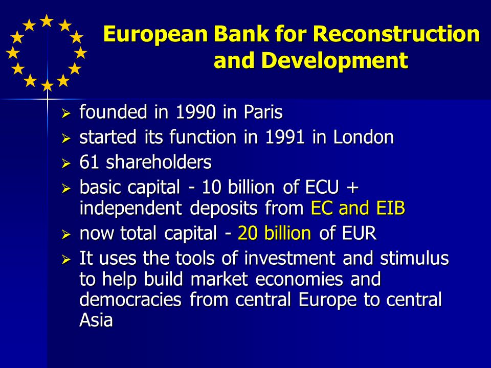 European Bank for Reconstruction and Development European Bank for Reconstruction and Development founded in 1990 in Paris founded in 1990 in Paris started its function in 1991 in London started its function in 1991 in London 61 shareholders 61 shareholders basic capital - 10 billion of ECU + independent deposits from EC and EIB basic capital - 10 billion of ECU + independent deposits from EC and EIB now total capital - 20 billion of EUR now total capital - 20 billion of EUR It uses the tools of investment and stimulus to help build market economies and democracies from central Europe to central Asia It uses the tools of investment and stimulus to help build market economies and democracies from central Europe to central Asia