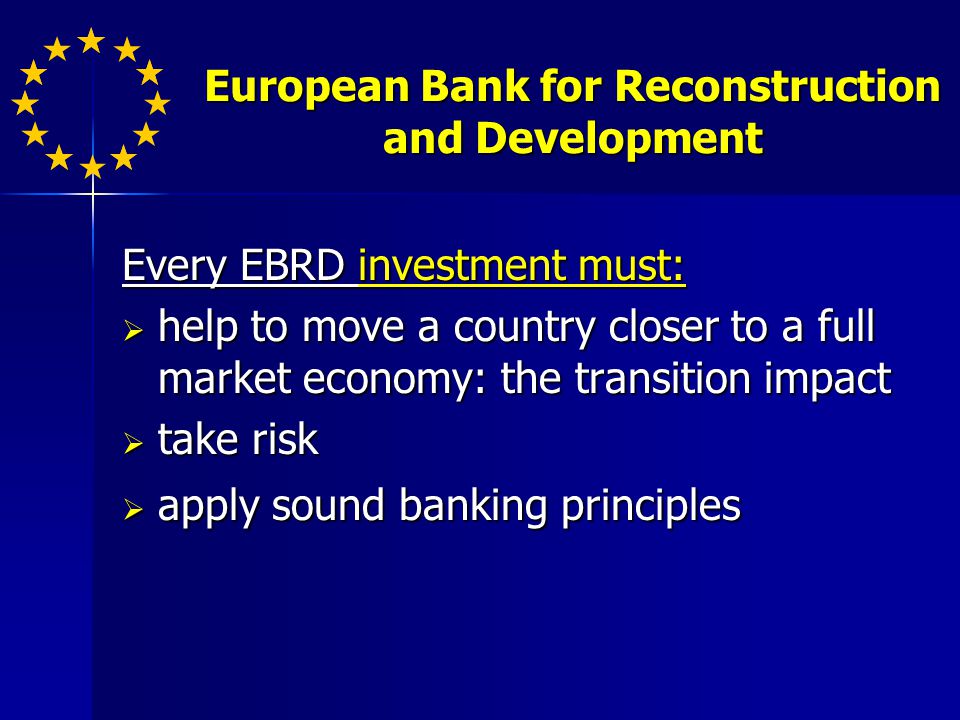 European Bank for Reconstruction and Development Every EBRD investment must: help to move a country closer to a full market economy: the transition impact help to move a country closer to a full market economy: the transition impact take risk take risk apply sound banking principles apply sound banking principles
