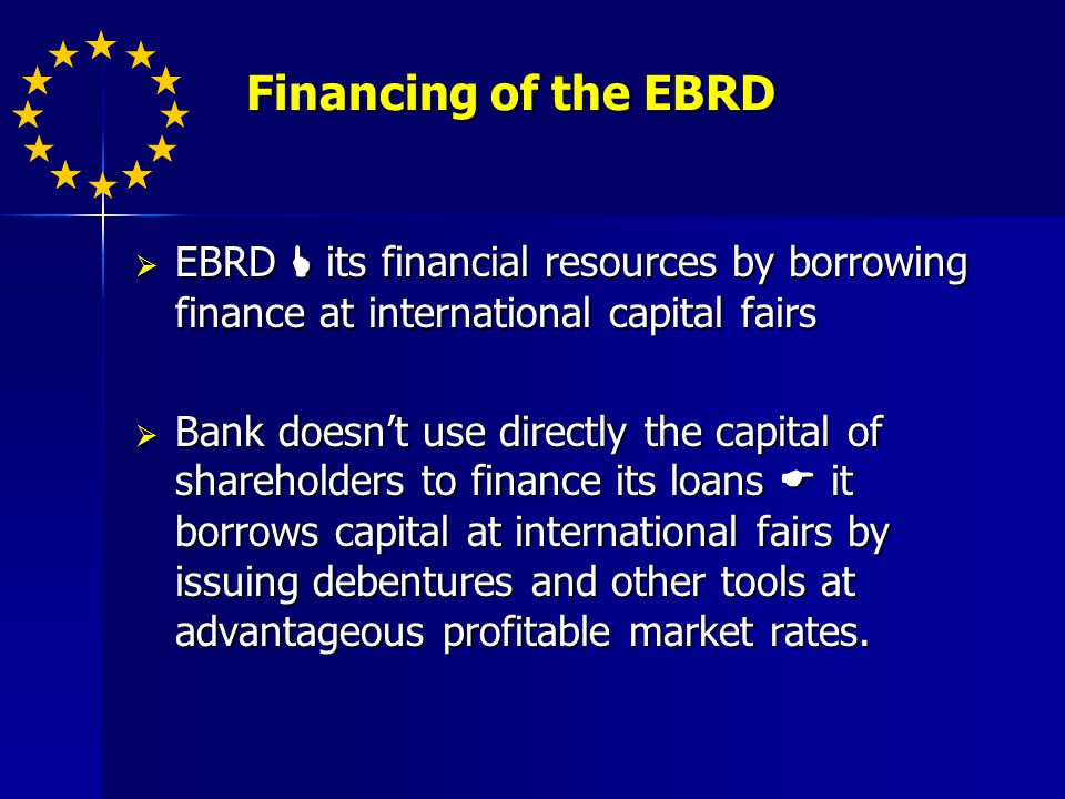 Financing of the EBRD Financing of the EBRD EBRD its financial resources by borrowing finance at international capital fairs EBRD its financial resources by borrowing finance at international capital fairs Bank doesnt use directly the capital of shareholders to finance its loans it borrows capital at international fairs by issuing debentures and other tools at advantageous profitable market rates.