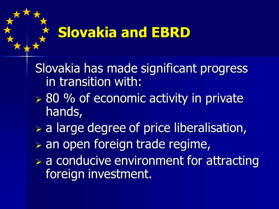Slovakia and EBRD Slovakia and EBRD Slovakia has made significant progress in transition with: 80 % of economic activity in private hands, 80 % of economic activity in private hands, a large degree of price liberalisation, a large degree of price liberalisation, an open foreign trade regime, an open foreign trade regime, a conducive environment for attracting foreign investment.