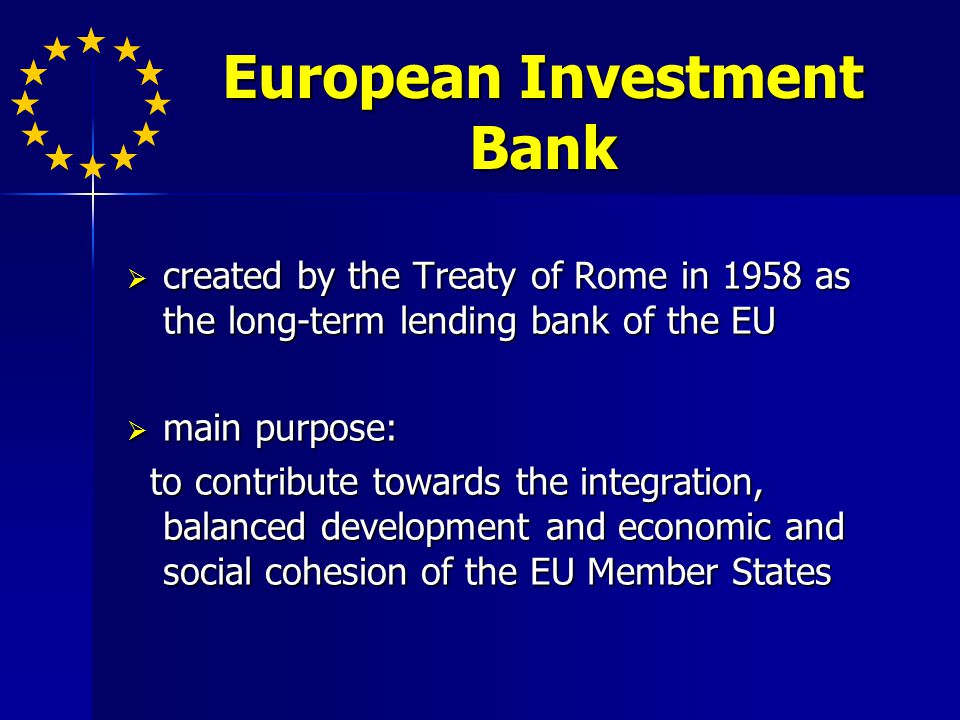 European Investment Bank created by the Treaty of Rome in 1958 as the long-term lending bank of the EU created by the Treaty of Rome in 1958 as the long-term lending bank of the EU main purpose: main purpose: to contribute towards the integration, balanced development and economic and social cohesion of the EU Member States to contribute towards the integration, balanced development and economic and social cohesion of the EU Member States