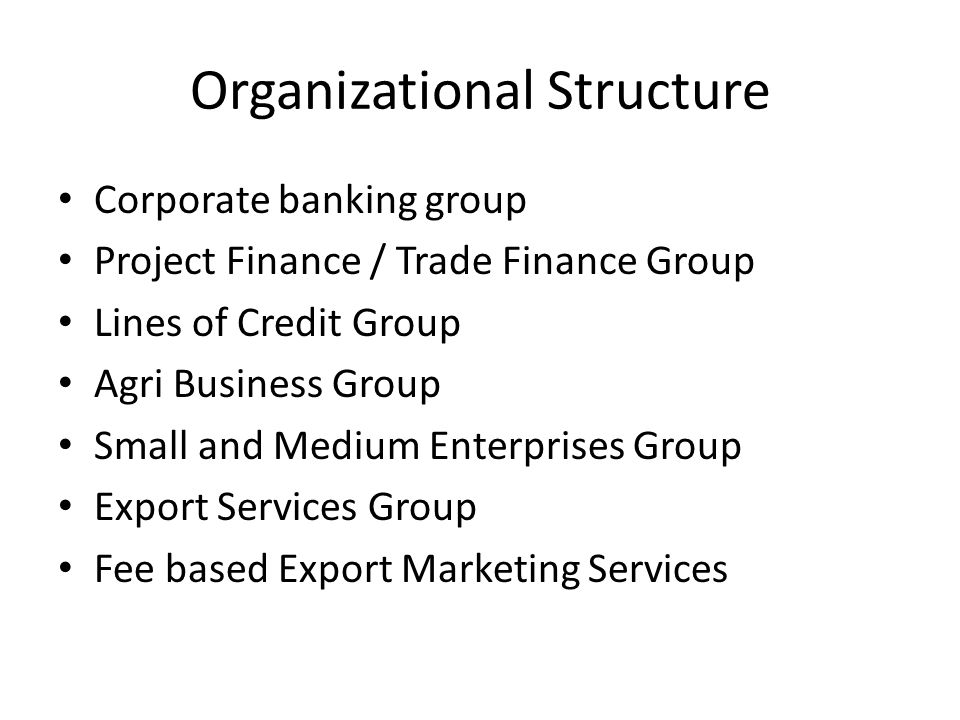 Organizational Structure Corporate banking group Project Finance / Trade Finance Group Lines of Credit Group Agri Business Group Small and Medium Enterprises Group Export Services Group Fee based Export Marketing Services