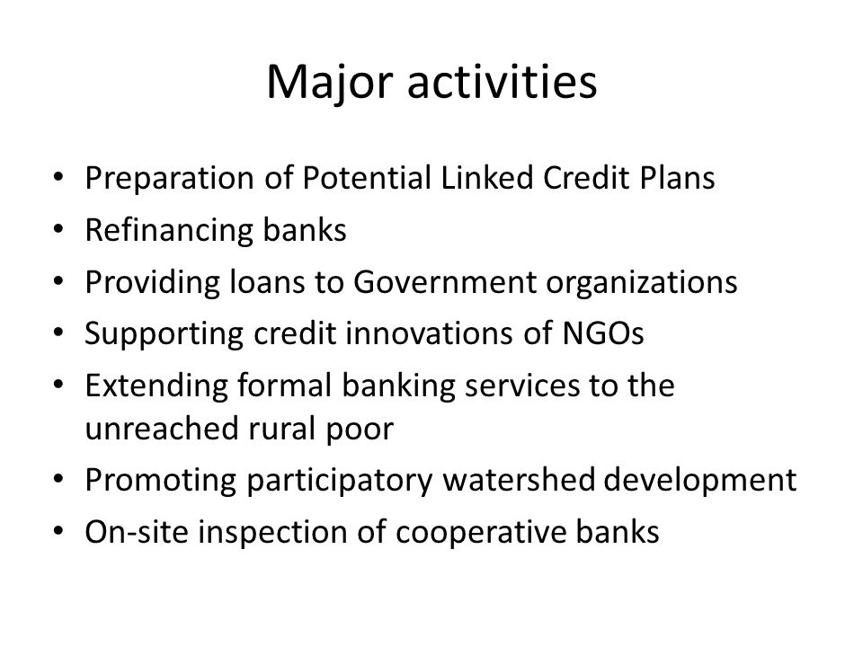 Major activities Preparation of Potential Linked Credit Plans Refinancing banks Providing loans to Government organizations Supporting credit innovations of NGOs Extending formal banking services to the unreached rural poor Promoting participatory watershed development On-site inspection of cooperative banks