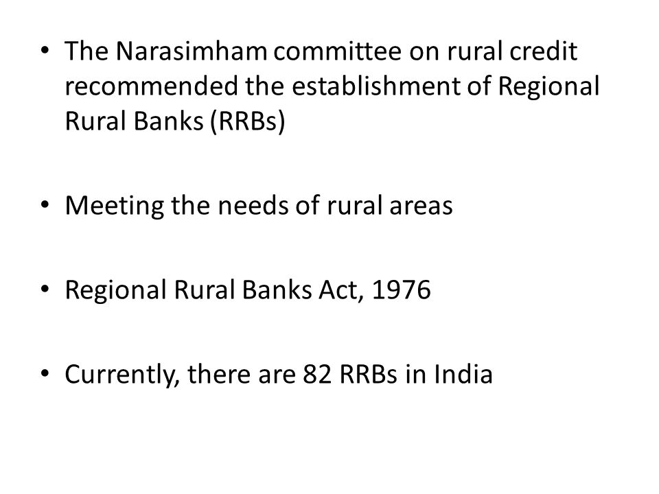 The Narasimham committee on rural credit recommended the establishment of Regional Rural Banks (RRBs) Meeting the needs of rural areas Regional Rural Banks Act, 1976 Currently, there are 82 RRBs in India