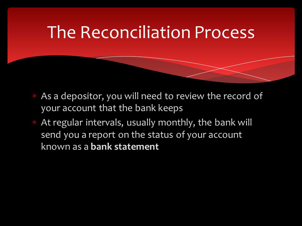 As a depositor, you will need to review the record of your account that the bank keeps At regular intervals, usually monthly, the bank will send you a report on the status of your account known as a bank statement The Reconciliation Process