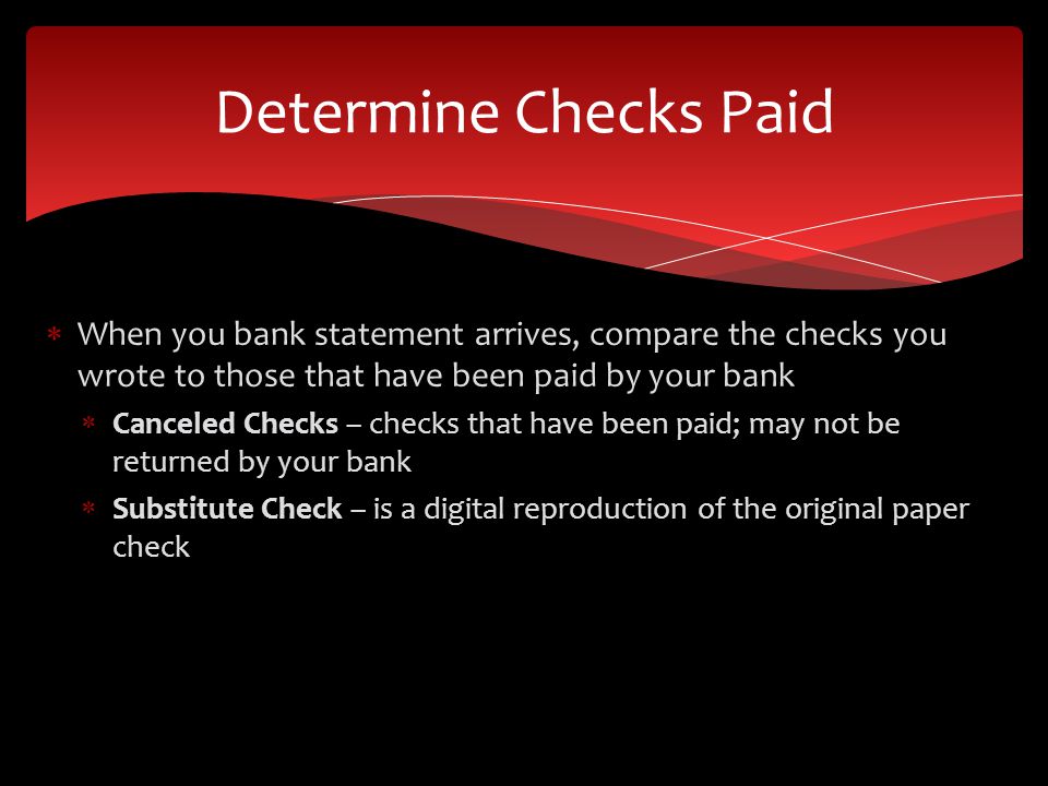 When you bank statement arrives, compare the checks you wrote to those that have been paid by your bank Canceled Checks – checks that have been paid; may not be returned by your bank Substitute Check – is a digital reproduction of the original paper check Determine Checks Paid