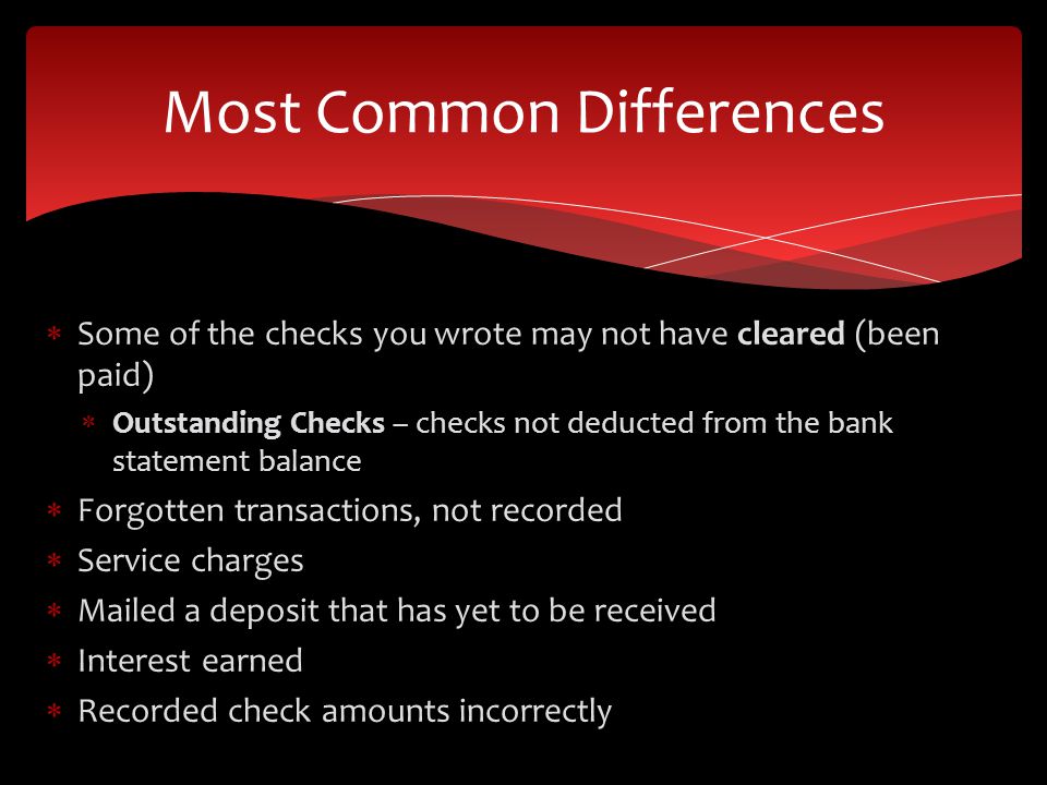 Some of the checks you wrote may not have cleared (been paid) Outstanding Checks – checks not deducted from the bank statement balance Forgotten transactions, not recorded Service charges Mailed a deposit that has yet to be received Interest earned Recorded check amounts incorrectly Most Common Differences