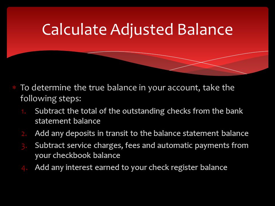 To determine the true balance in your account, take the following steps: 1.Subtract the total of the outstanding checks from the bank statement balance 2.Add any deposits in transit to the balance statement balance 3.Subtract service charges, fees and automatic payments from your checkbook balance 4.Add any interest earned to your check register balance Calculate Adjusted Balance