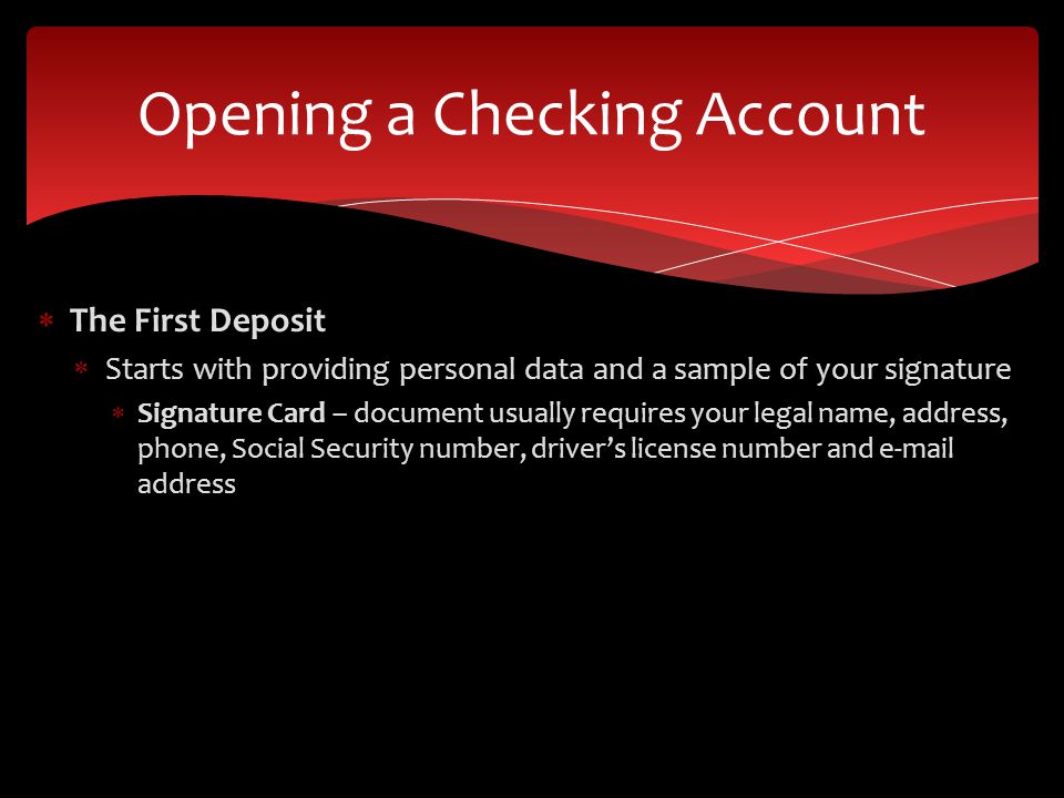 The First Deposit Starts with providing personal data and a sample of your signature Signature Card – document usually requires your legal name, address, phone, Social Security number, drivers license number and  address Opening a Checking Account