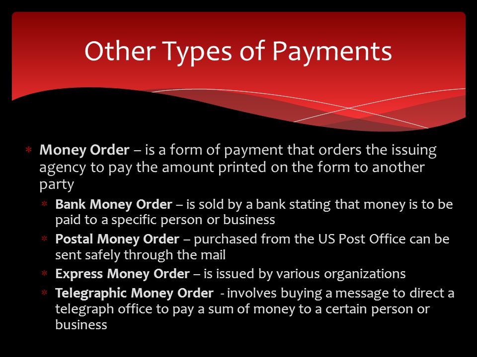Money Order – is a form of payment that orders the issuing agency to pay the amount printed on the form to another party Bank Money Order – is sold by a bank stating that money is to be paid to a specific person or business Postal Money Order – purchased from the US Post Office can be sent safely through the mail Express Money Order – is issued by various organizations Telegraphic Money Order - involves buying a message to direct a telegraph office to pay a sum of money to a certain person or business Other Types of Payments