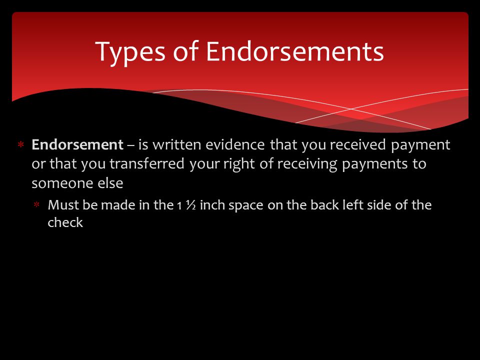 Endorsement – is written evidence that you received payment or that you transferred your right of receiving payments to someone else Must be made in the 1 ½ inch space on the back left side of the check Types of Endorsements