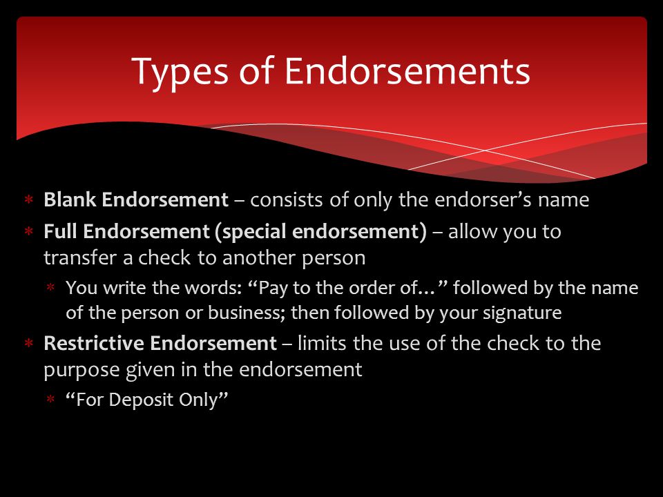 Blank Endorsement – consists of only the endorsers name Full Endorsement (special endorsement) – allow you to transfer a check to another person You write the words: Pay to the order of… followed by the name of the person or business; then followed by your signature Restrictive Endorsement – limits the use of the check to the purpose given in the endorsement For Deposit Only Types of Endorsements