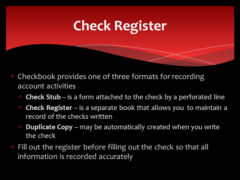 Checkbook provides one of three formats for recording account activities Check Stub – is a form attached to the check by a perforated line Check Register – is a separate book that allows you to maintain a record of the checks written Duplicate Copy – may be automatically created when you write the check Fill out the register before filling out the check so that all information is recorded accurately Check Register