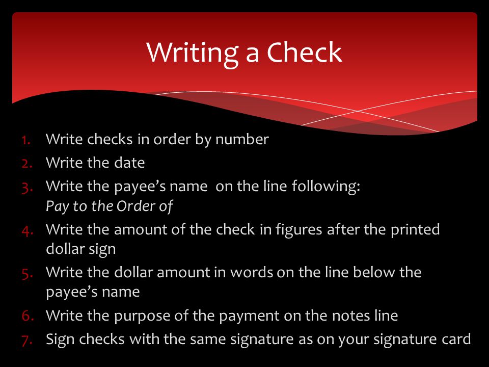 1.Write checks in order by number 2.Write the date 3.Write the payees name on the line following: Pay to the Order of 4.Write the amount of the check in figures after the printed dollar sign 5.Write the dollar amount in words on the line below the payees name 6.Write the purpose of the payment on the notes line 7.Sign checks with the same signature as on your signature card Writing a Check