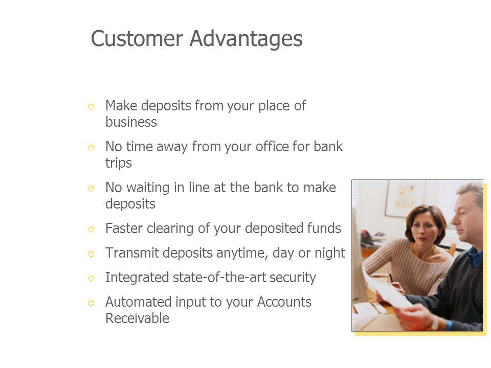 Customer Advantages Make deposits from your place of business No time away from your office for bank trips No waiting in line at the bank to make deposits Faster clearing of your deposited funds Transmit deposits anytime, day or night Integrated state-of-the-art security Automated input to your Accounts Receivable