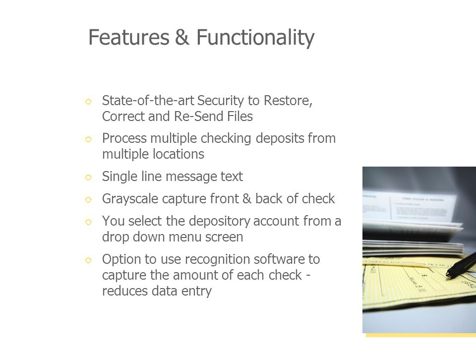 Features & Functionality State-of-the-art Security to Restore, Correct and Re-Send Files Process multiple checking deposits from multiple locations Single line message text Grayscale capture front & back of check You select the depository account from a drop down menu screen Option to use recognition software to capture the amount of each check - reduces data entry