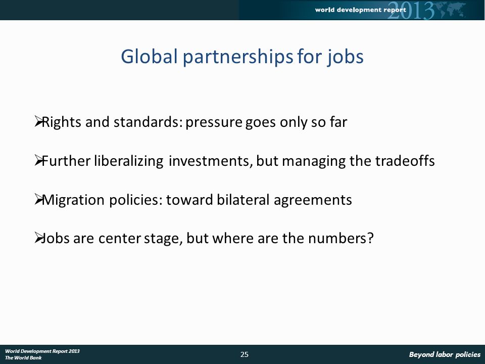 25 World Development Report 2013 The World Bank Global partnerships for jobs Rights and standards: pressure goes only so far Further liberalizing investments, but managing the tradeoffs Migration policies: toward bilateral agreements Jobs are center stage, but where are the numbers