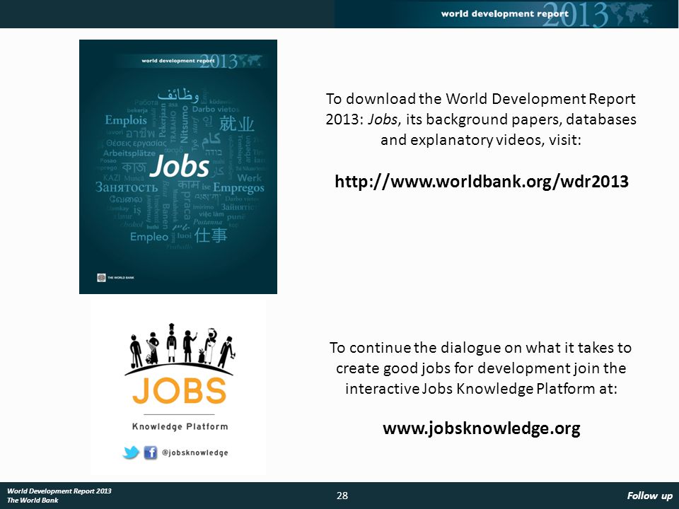 28Follow up World Development Report 2013 The World Bank To continue the dialogue on what it takes to create good jobs for development join the interactive Jobs Knowledge Platform at:   To download the World Development Report 2013: Jobs, its background papers, databases and explanatory videos, visit: