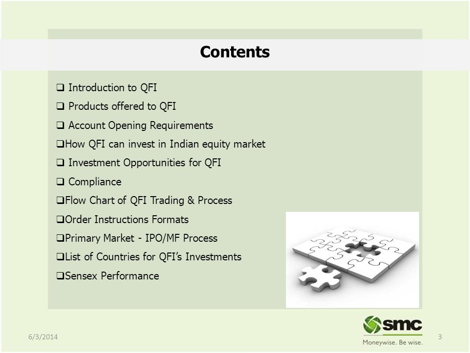 Contents Introduction to QFI Products offered to QFI Account Opening Requirements How QFI can invest in Indian equity market Investment Opportunities for QFI Compliance Flow Chart of QFI Trading & Process Order Instructions Formats Primary Market - IPO/MF Process List of Countries for QFIs Investments Sensex Performance 6/3/20143