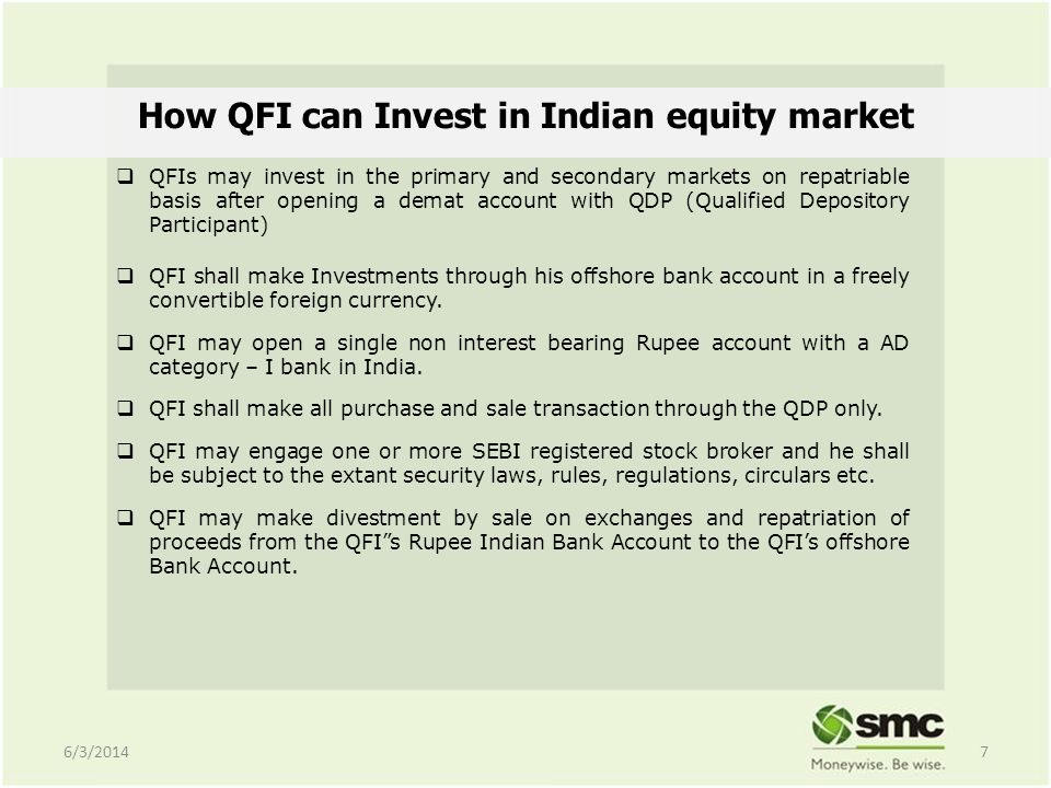 How QFI can Invest in Indian equity market QFIs may invest in the primary and secondary markets on repatriable basis after opening a demat account with QDP (Qualified Depository Participant) QFI shall make Investments through his offshore bank account in a freely convertible foreign currency.