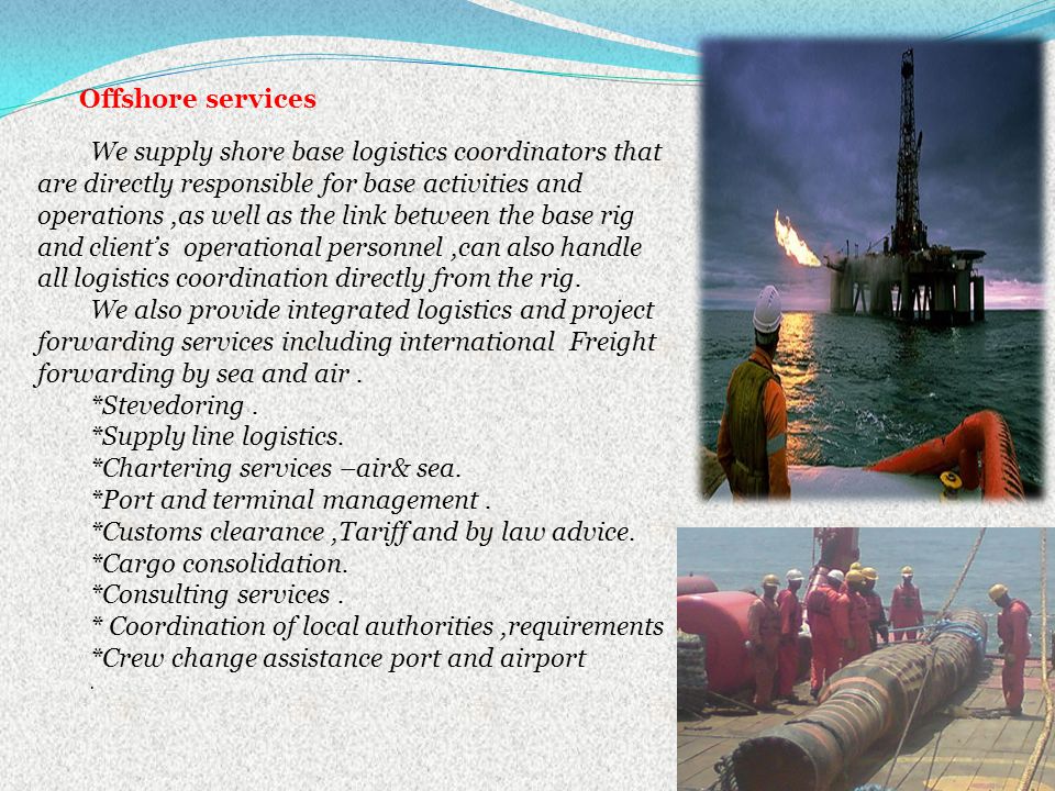 We supply shore base logistics coordinators that are directly responsible for base activities and operations,as well as the link between the base rig and clients operational personnel,can also handle all logistics coordination directly from the rig.