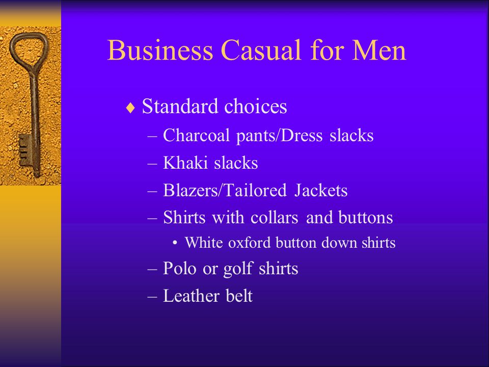 Business Casual for Men Standard choices –Charcoal pants/Dress slacks –Khaki slacks –Blazers/Tailored Jackets –Shirts with collars and buttons White oxford button down shirts –Polo or golf shirts –Leather belt