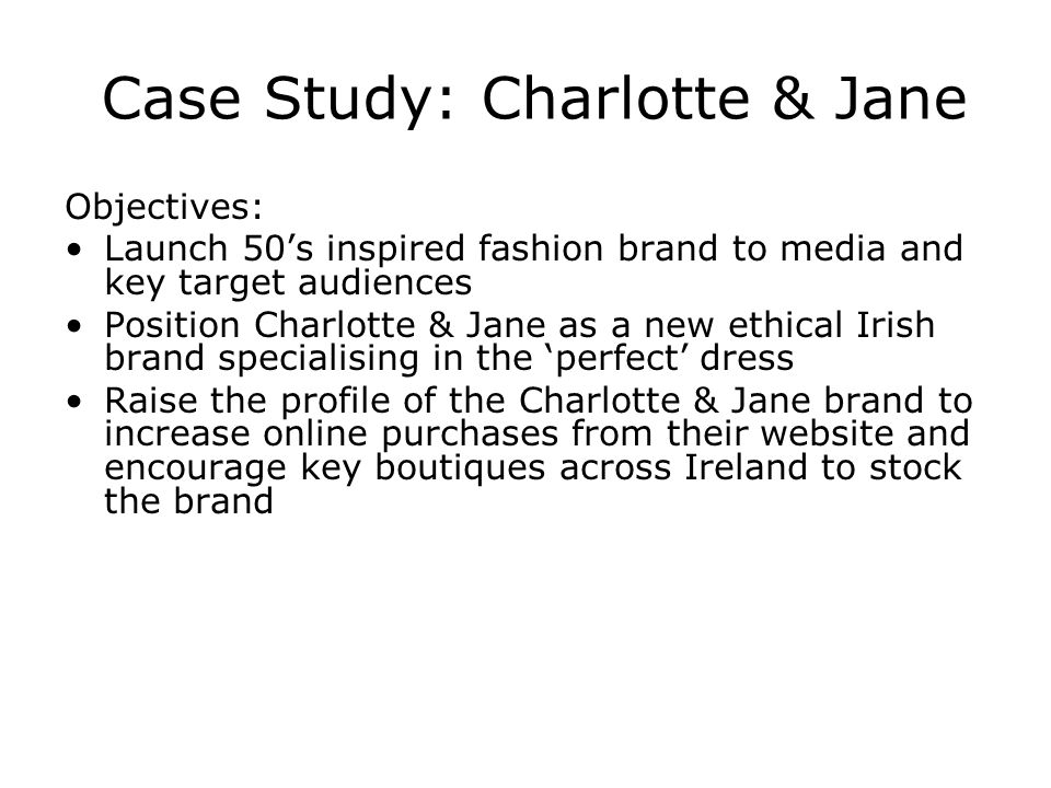 Case Study: Charlotte & Jane Objectives: Launch 50s inspired fashion brand to media and key target audiences Position Charlotte & Jane as a new ethical Irish brand specialising in the perfect dress Raise the profile of the Charlotte & Jane brand to increase online purchases from their website and encourage key boutiques across Ireland to stock the brand