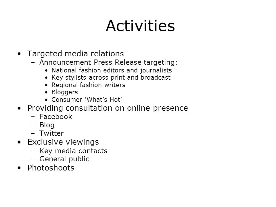Activities Targeted media relations –Announcement Press Release targeting: National fashion editors and journalists Key stylists across print and broadcast Regional fashion writers Bloggers Consumer Whats Hot Providing consultation on online presence –Facebook –Blog –Twitter Exclusive viewings –Key media contacts –General public Photoshoots