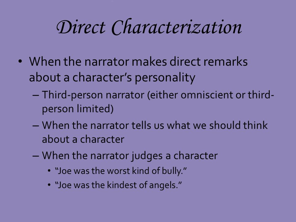 Direct Characterization When the narrator makes direct remarks about a characters personality – Third-person narrator (either omniscient or third- person limited) – When the narrator tells us what we should think about a character – When the narrator judges a character Joe was the worst kind of bully.