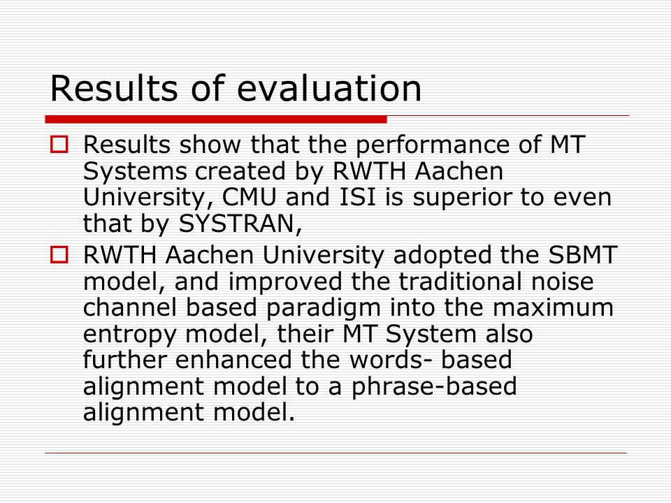 Results of evaluation Results show that the performance of MT Systems created by RWTH Aachen University, CMU and ISI is superior to even that by SYSTRAN, RWTH Aachen University adopted the SBMT model, and improved the traditional noise channel based paradigm into the maximum entropy model, their MT System also further enhanced the words- based alignment model to a phrase-based alignment model.